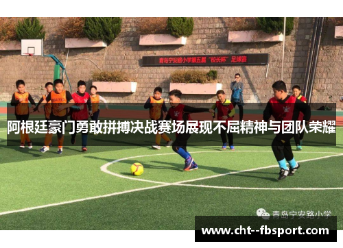 阿根廷豪门勇敢拼搏决战赛场展现不屈精神与团队荣耀