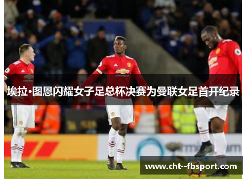 埃拉·图恩闪耀女子足总杯决赛为曼联女足首开纪录