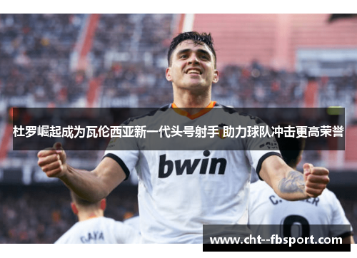 杜罗崛起成为瓦伦西亚新一代头号射手 助力球队冲击更高荣誉 杜罗崛起成为瓦伦西亚新一代头号射手 助力球队冲击更高荣誉