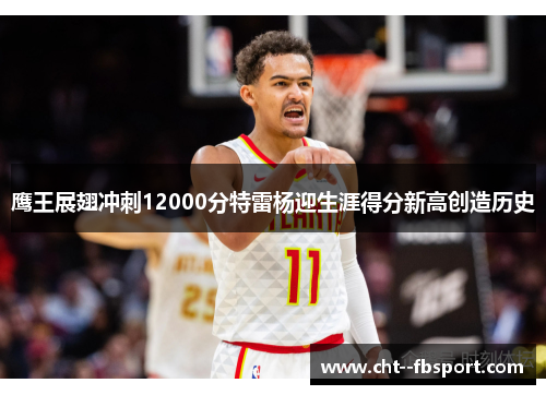 鹰王展翅冲刺12000分特雷杨迎生涯得分新高创造历史
